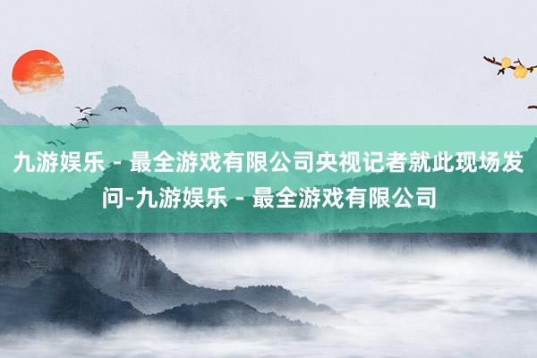 九游娱乐 - 最全游戏有限公司央视记者就此现场发问-九游娱乐 - 最全游戏有限公司